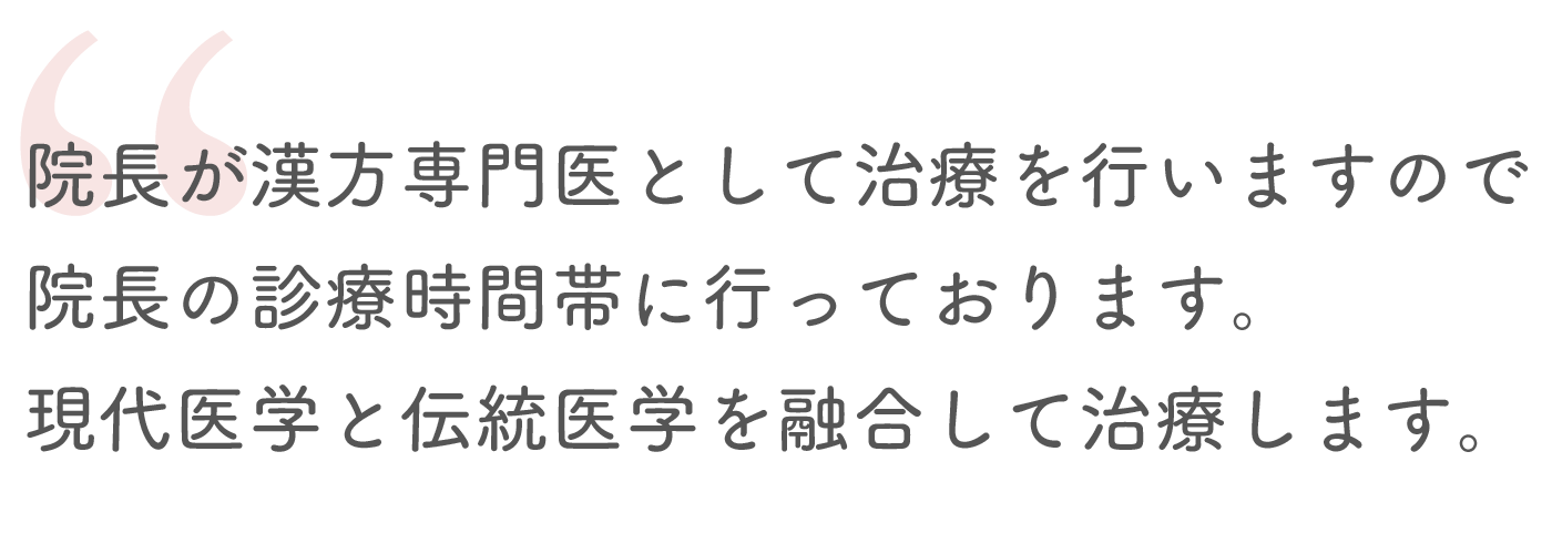 院長が漢方専門医として治療を行いますので院長の診療時間帯に行っております。現代医学と伝統医学を融合して治療します。